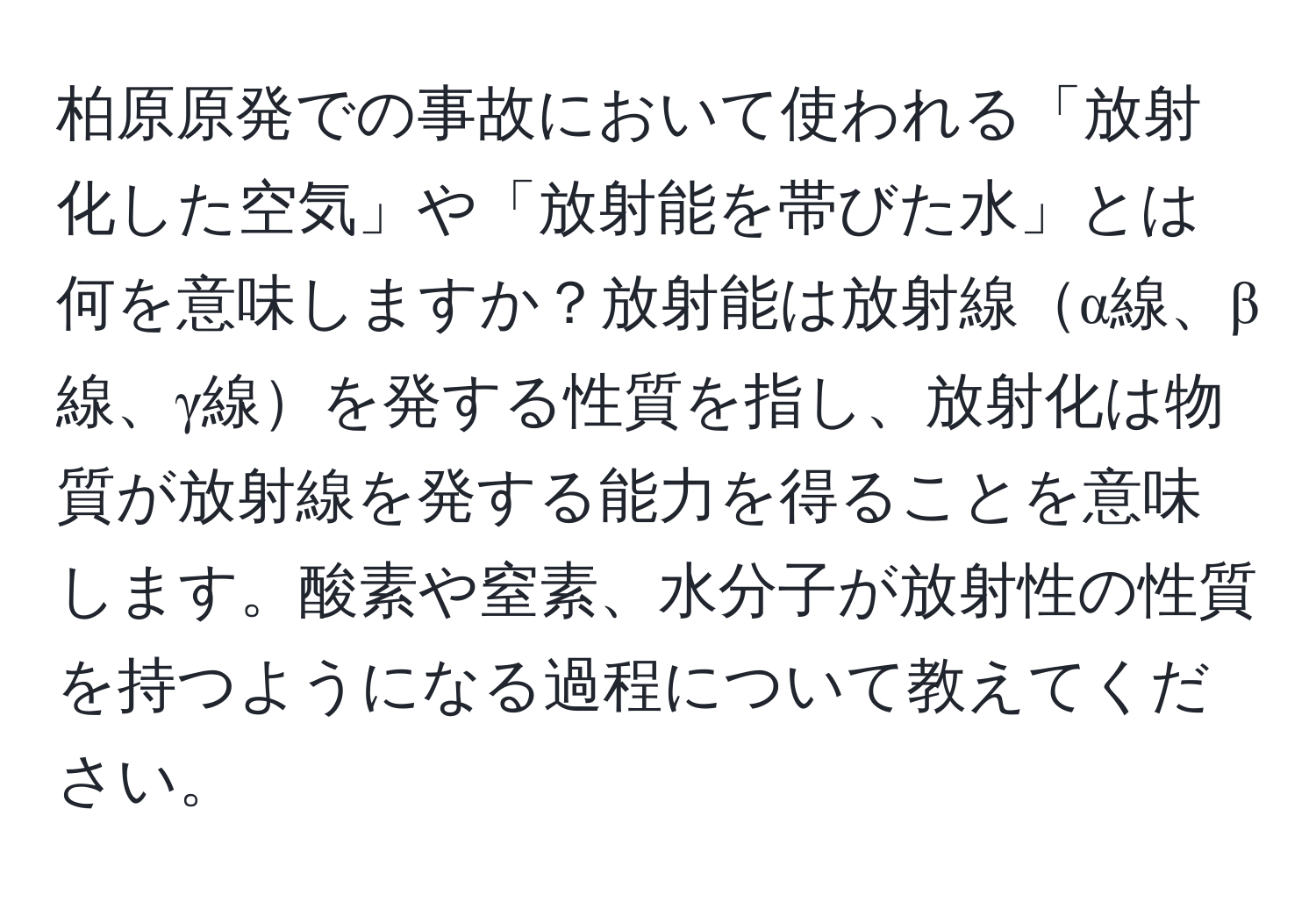 柏原原発での事故において使われる「放射化した空気」や「放射能を帯びた水」とは何を意味しますか？放射能は放射線α線、β線、γ線を発する性質を指し、放射化は物質が放射線を発する能力を得ることを意味します。酸素や窒素、水分子が放射性の性質を持つようになる過程について教えてください。