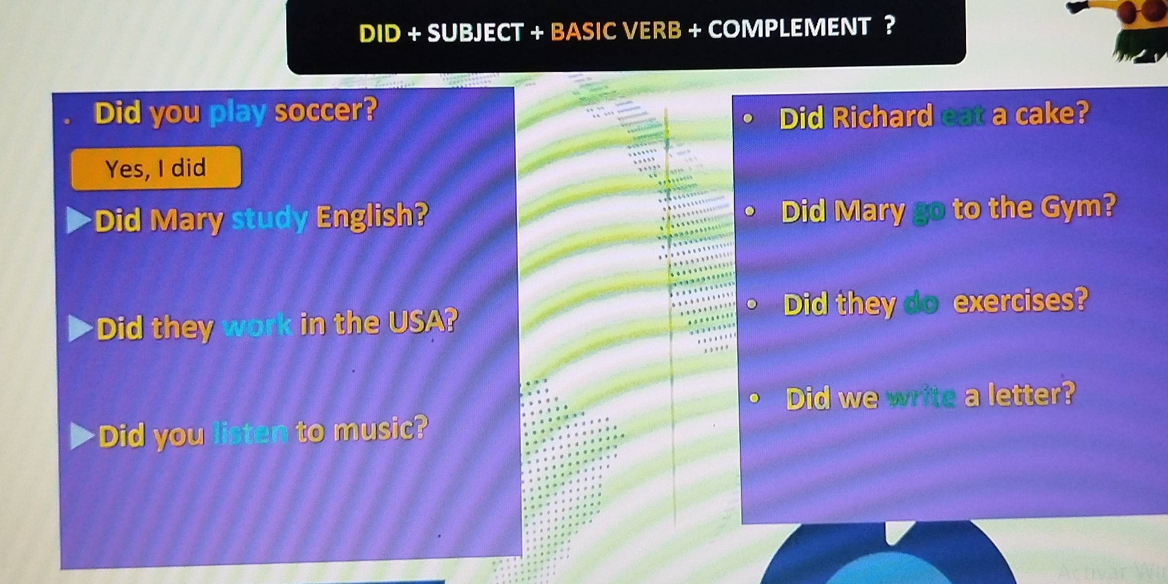 DID + SUBJECT + BASIC VERB + COMPLEMENT ? 
Did you play soccer? Did Richard eat a cake? 
Yes, I did 
Did Mary study English? Did Mary go to the Gym? 
Did they work in the USA? 
Did they do exercises? 
Did we write a letter? 
Did you listen to music?