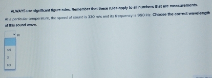 ALWAYS use significant figure rules. Remember that these rules apply to all numbers that are measurements.
At a particular temperature, the speed of sound is 330 m/s and its frequency is 990 Hz. Choose the correct wavelength
of this sound wave.
m
19
3
1/3