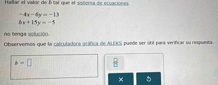 Hallar el valor de b tal que el sistema de ecuaciones
-4x-6y=-13
bx+15y=-5
no tenga solución. 
Observemos que la calculadora gráfica de ALEKS puede ser útil para verificar su respuesta.
b=□
 □ /□   
× 5