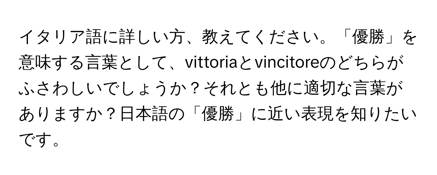 イタリア語に詳しい方、教えてください。「優勝」を意味する言葉として、vittoriaとvincitoreのどちらがふさわしいでしょうか？それとも他に適切な言葉がありますか？日本語の「優勝」に近い表現を知りたいです。