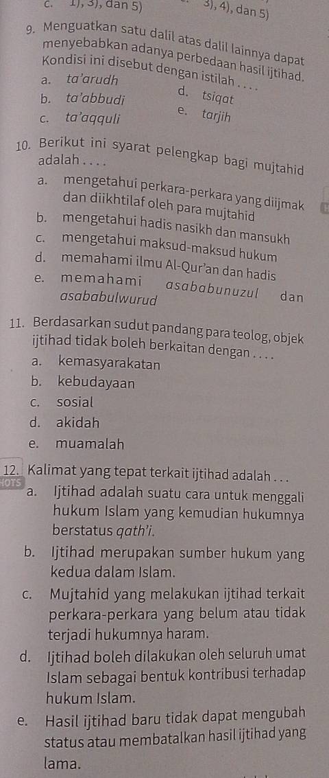 1), 3), dan 5) 3), 4), dan 5)
9. Menguatkan satu dalil atas dalil lainnya dapat
menyebabkan adanya perbedaan hasil ijtihad
Kondisi ini disebut dengan istilah . . . .
a. ta’arudh
b. ta’abbudi
d. tsiqat
c. ta’aqquli
e. tarjih
10. Berikut ini syarat pelengkap bagi mujtahid
adalah . . . .
a. mengetahui perkara-perkara yang diijmak
dan diikhtilaf oleh para mujtahid
b. mengetahui hadis nasikh dan mansukh
c. mengetahui maksud-maksud hukum
d. memahami ilmu Al-Qur’an dan hadis
e. memahami asɑbabunuzul dan
asababulwurud
11. Berdasarkan sudut pandang para teolog, objek
ijtihad tidak boleh berkaitan dengan . . . .
a. kemasyarakatan
b. kebudayaan
c. sosial
d. akidah
e. muamalah
12. Kalimat yang tepat terkait ijtihad adalah . . .
IOTS a. Ijtihad adalah suatu cara untuk menggali
hukum Islam yang kemudian hukumnya
berstatus qath’i.
b. Ijtihad merupakan sumber hukum yang
kedua dalam Islam.
c. Mujtahid yang melakukan ijtihad terkait
perkara-perkara yang belum atau tidak
terjadi hukumnya haram.
d. Ijtihad boleh dilakukan oleh seluruh umat
Islam sebagai bentuk kontribusi terhadap
hukum Islam.
e. Hasil ijtihad baru tidak dapat mengubah
status atau membatalkan hasil ijtihad yang
lama.