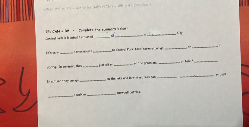 HMK: WB p. 40 > Activities (MP3 N°26)+WB p 41 Exercice 2 
TE: CAN + BV > Complete the summary below: 
Central Park is located / situated _of_ in_ City. 
It's very_ = enormous = _In Central Park, New Yorkers can go _or_ in 
spring. In summer, they_ just sit or_ on the grass and _or talk /_ 
In autumn they can go _on the lake and in winter, they can __or just 
_ 
a walk or_ snowball battles.