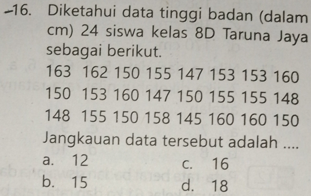 Diketahui data tinggi badan (dalam
cm) 24 siswa kelas 8D Taruna Jaya
sebagai berikut.
163 162 150 155 147 153 153 160
150 153 160 147 150 155 155 148
148 155 150 158 145 160 160 150
Jangkauan data tersebut adalah ....
a. 12 c. 16
b. 15 d. 18