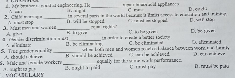 GRAMMAR
1. My brother is good at engineering. He _repair household appliances.
A. can B. might C. must D. ought
2. Child marriage _in several parts in the world because it limits access to education and training.
A. must stop B. will be stopped C. must be stopped D. will stop
3. Must men and women _equal rights?
A. give B. to give C. to be given D. be given
4. Gender discrimination must _in order to create a better society.
A. eliminate B. be eliminating C. be eliminated D. eliminated
5. True gender equality _when both men and women reach a balance between work and family.
A. should achieve B. should be achieved C. can be achieved D. can achieve
6. Male and female workers _equally for the same work performance.
A. ought to pay B. ought to paid C. must pay D. must be paid
. VOCABULARY