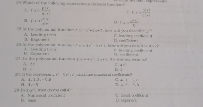 Which of the following represents a rational function? etonal exprescor
A. f· x= p(x)/q(x) 
C. fx≥  p(x)/q(x) 
B. fx
D. f(x)= p(x)/0 
25.In the polynomial function f:x=x^3+3x+7 how will you describe x
A. Leading term C. leading coefficien
B. Exponent D. coefficient
2- 12
26.In the polynomial function A. Leading term f(x)=4x^3-2x+1 , how will you describe C. leading coefficient
B. Exponent
27. In the polynomial function f x=4x^3-2x+1 the leading term is? D. coefficient
A. . y
C. 4x^2
B. 1
28 In the expression 4x^3-5x^2+8 which are numerical coefficients? D. 2
B. 4, -5 A. 4, 3, 2, -5, 8
D. 4.2, -5.8 C 4, 3, -5, 8
3xy^4 , what do you call 4?
29.In A. Numerical coefficient C. literal coefflcient
B. base D. exponent