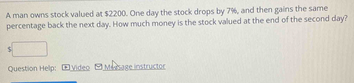 A man owns stock valued at $2200. One day the stock drops by 7%, and then gains the same 
percentage back the next day. How much money is the stock valued at the end of the second day?
$
Question Help: * Video Message instructor