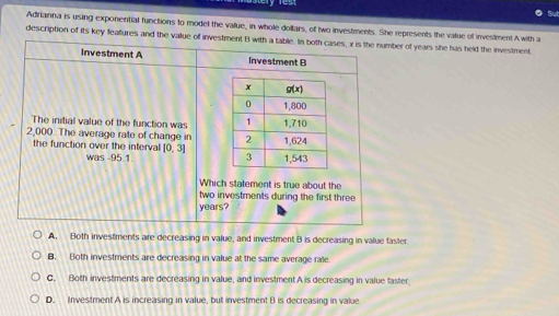 Adrianna is using exponential functions to model the value, in whole dollars, of two investments. She represents the value of investment A with a
description of its key feafures and the value of investment B with a table. In both cases, x is the number of years she has held the investment
Investment A Investment B
The initial value of the function was 
2,000. The average rate of change in 
the function over the interval [0,3]
was -95.1
Which statement is true about the
two investments during the first three
years?
A. Both investments are decreasing in value, and investment B is decreasing in value faster
B. Both investments are decreasing in value at the same average rate
C. Both investments are decreasing in value, and investment A is decreasing in value faster
D. Investment A is increasing in value, but investment B is decreasing in value.