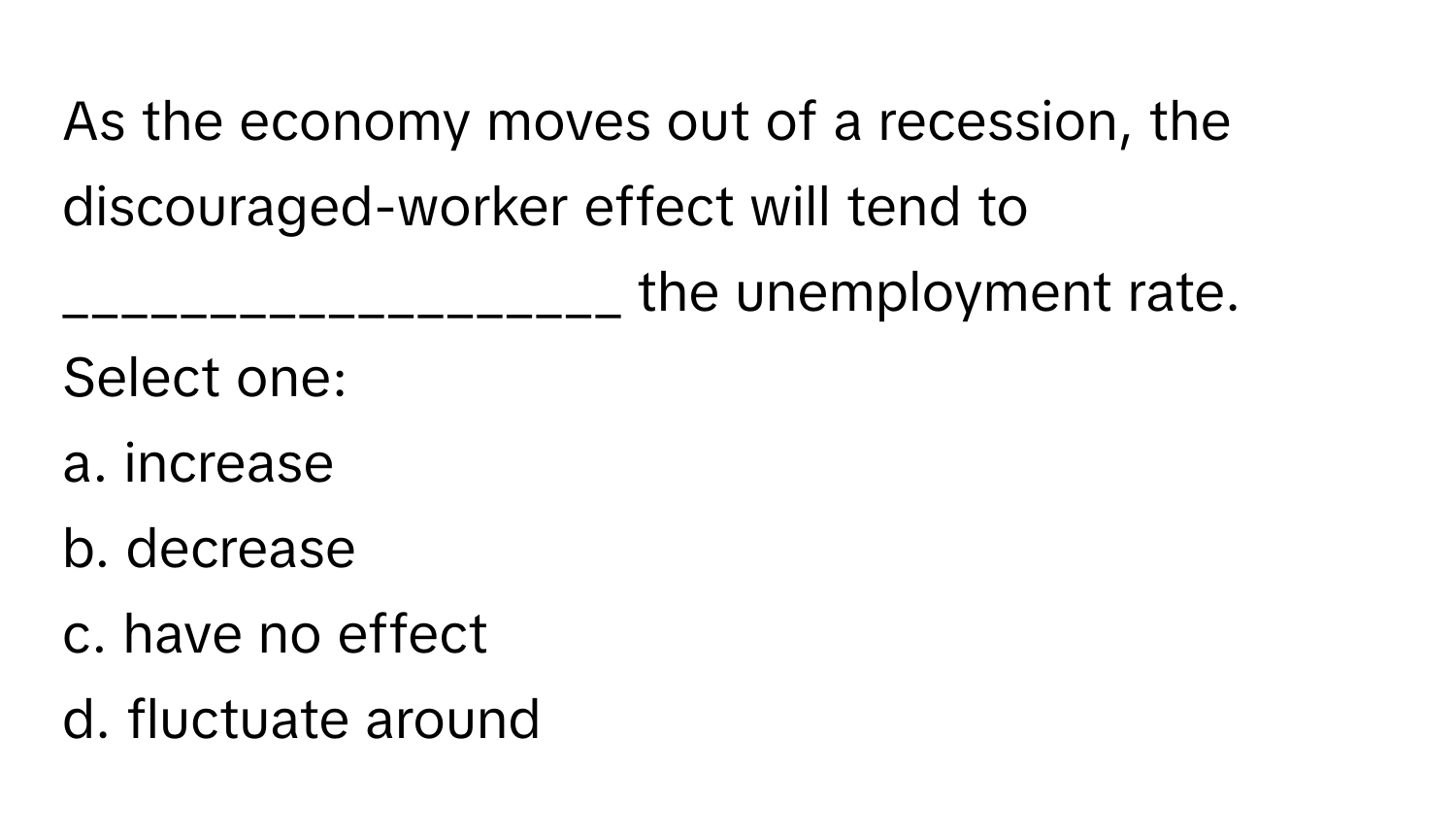 As the economy moves out of a recession, the discouraged-worker effect will tend to ___________________ the unemployment rate.

Select one:
a. increase
b. decrease
c. have no effect 
d. fluctuate around