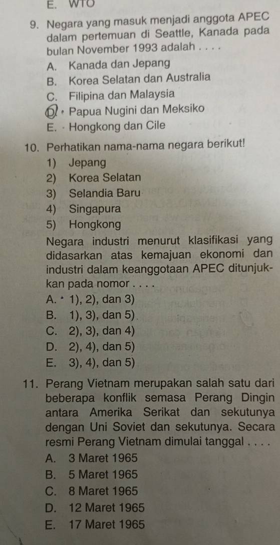 WTO
9. Negara yang masuk menjadi anggota APEC
dalam pertemuan di Seattle, Kanada pada
bulan November 1993 adalah . . . .
A. Kanada dan Jepang
B. Korea Selatan dan Australia
C. Filipina dan Malaysia
Q • Papua Nugini dan Meksiko
E. · Hongkong dan Cile
10. Perhatikan nama-nama negara berikut!
1) Jepang
2) Korea Selatan
3) Selandia Baru
4) Singapura
5) Hongkong
Negara industri menurut klasifikasi yan
didasarkan atas kemajuan ekonomi dan
industri dalam keanggotaan APEC ditunjuk-
kan pada nomor . . . .
A. · 1), 2), dan 3)
B. 1), 3), dan 5).
C. 2), 3), dan 4)
D. 2), 4), dan 5)
E. 3), 4), dan 5)
11. Perang Vietnam merupakan salah satu dari
beberapa konflik semasa Perang Dingin
antara Amerika Serikat dan sekutunya
dengan Uni Soviet dan sekutunya. Secara
resmi Perang Vietnam dimulai tanggal . . . .
A. 3 Maret 1965
B. 5 Maret 1965
C. 8 Maret 1965
D. 12 Maret 1965
E. 17 Maret 1965