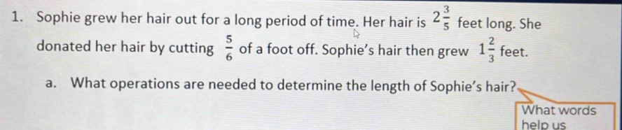 Sophie grew her hair out for a long period of time. Her hair is 2 3/5  feet long. She 
donated her hair by cutting  5/6  of a foot off. Sophie’s hair then grew 1 2/3  feet. 
a. What operations are needed to determine the length of Sophie’s hair? 
What words 
help us