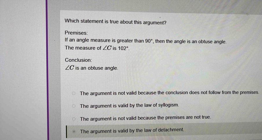 Which statement is true about this argument?
Premises:
If an angle measure is greater than 90° , then the angle is an obtuse angle.
The measure of ∠ C is 102°. 
Conclusion:
∠ C is an obtuse angle.
The argument is not valid because the conclusion does not follow from the premises.
The argument is valid by the law of syllogism.
The argument is not valid because the premises are not true.
The argument is valid by the law of detachment.