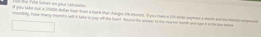 Use the TVM Solver on your calculator. 
If you take out a 25000 dollar loan from a bank that charges 6% interest. If you make a 250 dollar payment a month and the interest compounds 
monthly, how many months will it take to pay off the loan? Round the answer to the nearest month and type it in the box below.