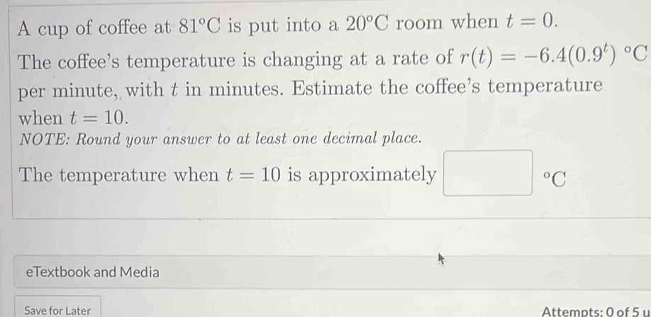 A cup of coffee at 81°C is put into a 20°C room when t=0. 
The coffee's temperature is changing at a rate of r(t)=-6.4(0.9^t)^circ C
per minute, with t in minutes. Estimate the coffee’s temperature 
when t=10. 
NOTE: Round your answer to at least one decimal place. 
The temperature when t=10 is approximately □°C
eTextbook and Media 
Save for Later Attempts: 0 of 5 u