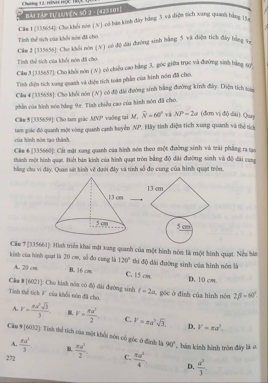 Chương 12. HìNH Hộc trộc c
bài Tập tự luyện số 2 · [425101]
Câu 1 [335654]: Cho khối nón (N) có bán kính đáy bằng 3 và diện tích xung quanh bằng 15π.
Tính thể tích của khối nón đã cho.
Câu 2 [335656]: Cho khối nón (N) có độ dài đường sinh bằng 5 và diện tích đáy bằng 9π.
Tính thể tích của khối nón đã cho.
Câu 3 [335657]: Cho khối nón (N) có chiều cao bằng 3, góc giữa trục và đường sinh bằng 60°
Tính diện tích xung quanh và diện tích toàn phần của hình nón đã cho.
Câu 4 [335658]: Cho khối nón (N) có độ dài đường sinh bằng đường kính đáy. Diện tích toàn
phần của hình nón bằng 9π. Tính chiều cao của hình nón đã cho.
Câu 5 [335659]: Cho tam giác MNP vuông tại M, widehat N=60^0 và NP=2a (đơn vị độ dài). Quay
tam giác đó quanh một vòng quanh cạnh huyền NP. Hãy tính diện tích xung quanh và thể tích
của hình nón tạo thành.
Câu 6 [335660]: Cắt mặt xung quanh của hình nón theo một đường sinh và trải phẳng ra tạo
thành một hình quạt. Biết bán kính của hình quạt tròn bằng độ dài đường sinh và độ dài cung
bằng chu vi đáy. Quan sát hình vẽ dưới đây và tính số đo cung của hình quạt tròn.
 
Câu 7 [335661]: Hình triển khai mặt xung quanh của một hình nón là một hình quạt. Nếu bán
kính của hình quạt là 20 cm, số đo cung là 120° thì độ dài đường sinh của hình nón là
A. 20 cm. B. 16 cm. C. 15 cm.
D. 10 cm.
Câu 8 [6021]: Cho hình nón có độ dài đường sinh ell =2a , góc ở đỉnh của hình nón 2beta =60^0.
Tính thể tích V của khối nón đã cho.
A. V= π a^3sqrt(3)/3 . B. V= π a^3/2 . C. V=π a^3sqrt(3).
D. V=π a^3.
Câu 9[6032] : Tính thể tích của một khối nón có góc ở đỉnh là 90°
A.  π a^3/3 . , bán kính hình tròn đáy là a.
 π a^3/2 .
B.
272 C.  π a^3/4 .
D.  a^3/3 .