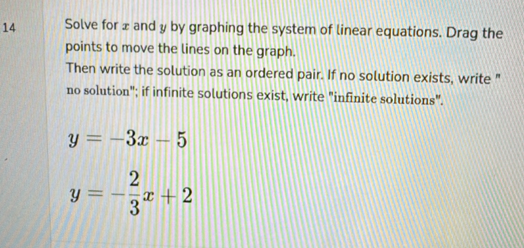 Solve for x and y by graphing the system of linear equations. Drag the
points to move the lines on the graph.
Then write the solution as an ordered pair. If no solution exists, write "
no solution"; if infinite solutions exist, write "infinite solutions".
y=-3x-5
y=- 2/3 x+2