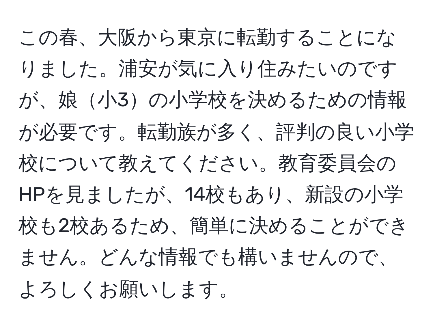 この春、大阪から東京に転勤することになりました。浦安が気に入り住みたいのですが、娘小3の小学校を決めるための情報が必要です。転勤族が多く、評判の良い小学校について教えてください。教育委員会のHPを見ましたが、14校もあり、新設の小学校も2校あるため、簡単に決めることができません。どんな情報でも構いませんので、よろしくお願いします。