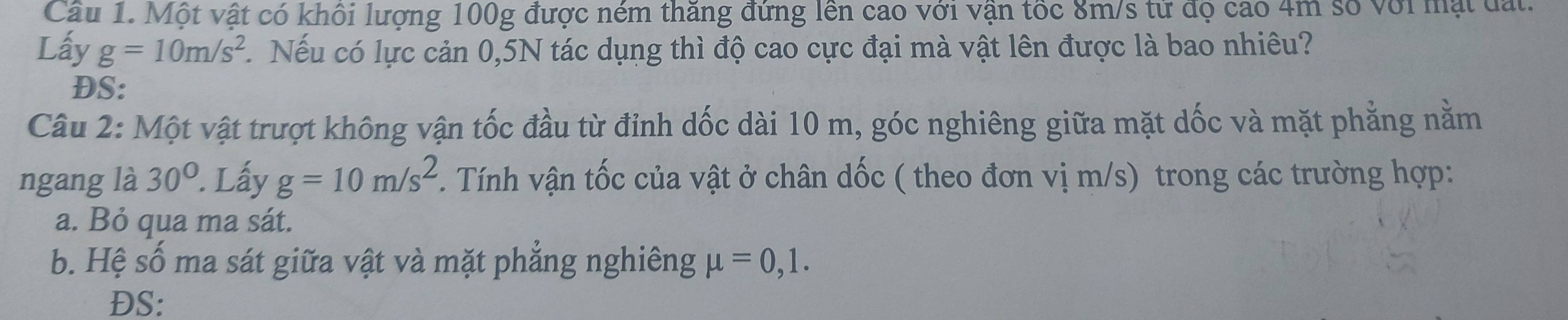 Cầu 1. Một vật có khối lượng 100g được ném thăng đứng lên cao với vận tốc 8m/s từ độ cao 4m số với mặt đất. 
Lấy g=10m/s^2. Nếu có lực cản 0,5N tác dụng thì độ cao cực đại mà vật lên được là bao nhiêu? 
DS: 
Câu 2: Một vật trượt không vận tốc đầu từ đỉnh dốc dài 10 m, góc nghiêng giữa mặt dốc và mặt phẳng nằm 
ngang là 30°. Lấy g=10m/s^2. Tính vận tốc của vật ở chân dốc ( theo đơn vị m/s) trong các trường hợp: 
a. Bỏ qua ma sát. 
b. Hệ số ma sát giữa vật và mặt phẳng nghiêng mu =0,1. 
DS: