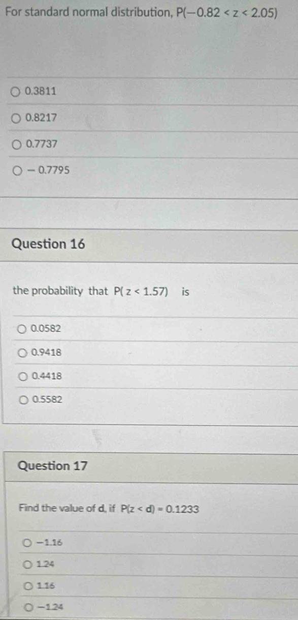 For standard normal distribution, P(-0.82
0.3811
0.8217
0.7737
- 0.7795
Question 16
the probability that P(z<1.57) is
0.0582
0.9418
0.4418
0.5582
Question 17
Find the value of d, if P(z
-116
1.24
1.16
-124