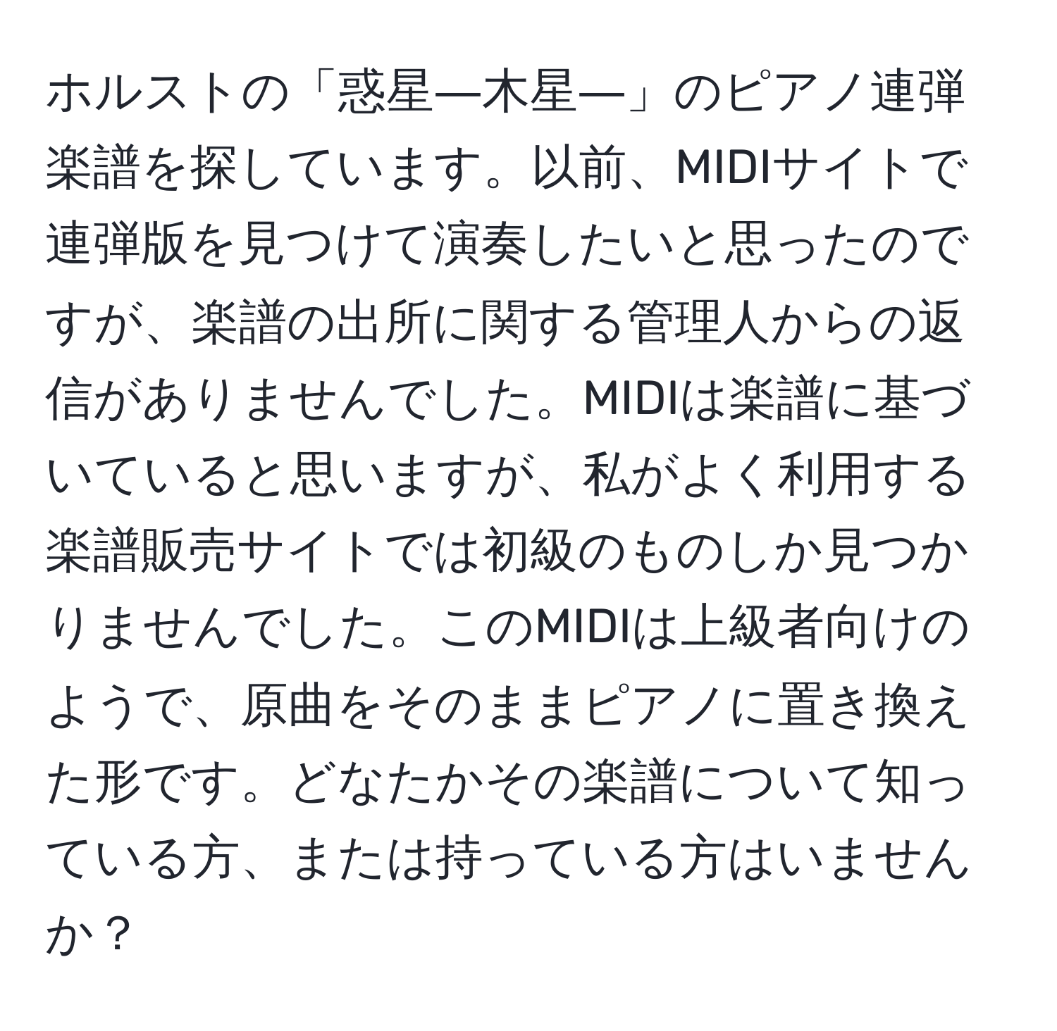 ホルストの「惑星―木星―」のピアノ連弾楽譜を探しています。以前、MIDIサイトで連弾版を見つけて演奏したいと思ったのですが、楽譜の出所に関する管理人からの返信がありませんでした。MIDIは楽譜に基づいていると思いますが、私がよく利用する楽譜販売サイトでは初級のものしか見つかりませんでした。このMIDIは上級者向けのようで、原曲をそのままピアノに置き換えた形です。どなたかその楽譜について知っている方、または持っている方はいませんか？