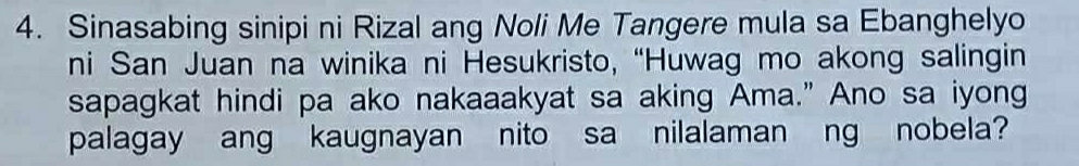 Sinasabing sinipi ni Rizal ang Noli Me Tangere mula sa Ebanghelyo 
ni San Juan na winika ni Hesukristo, “Huwag mo akong salingin 
sapagkat hindi pa ako nakaaakyat sa aking Ama.” Ano sa iyong 
palagay ang kaugnayan nito sa nilalaman ng nobela?