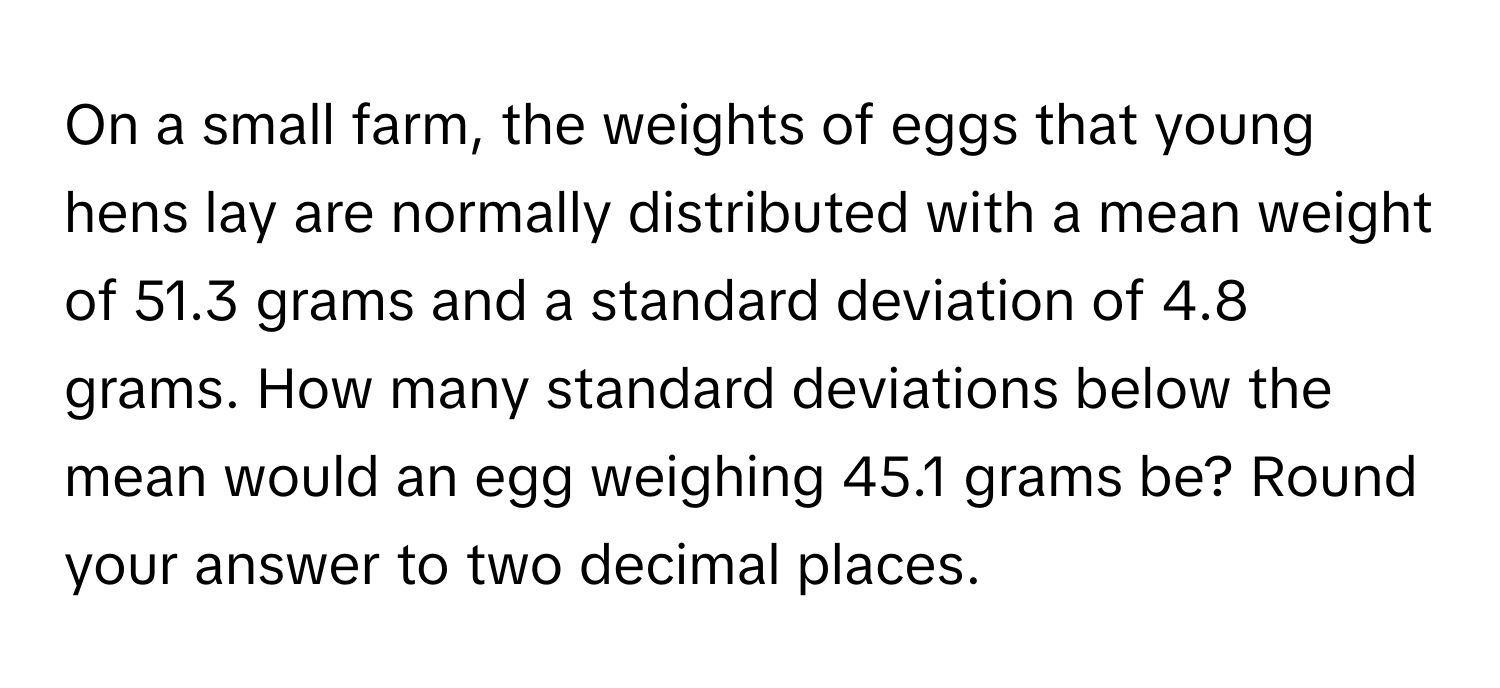 On a small farm, the weights of eggs that young hens lay are normally distributed with a mean weight of 51.3 grams and a standard deviation of 4.8 grams. How many standard deviations below the mean would an egg weighing 45.1 grams be? Round your answer to two decimal places.