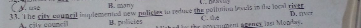 A use B. many C. heavily
33. The city council implemented new policies to reduce the pollution levels in the local river.
A. city councíl B. policies C. the D. river
by the government agency last Monday.