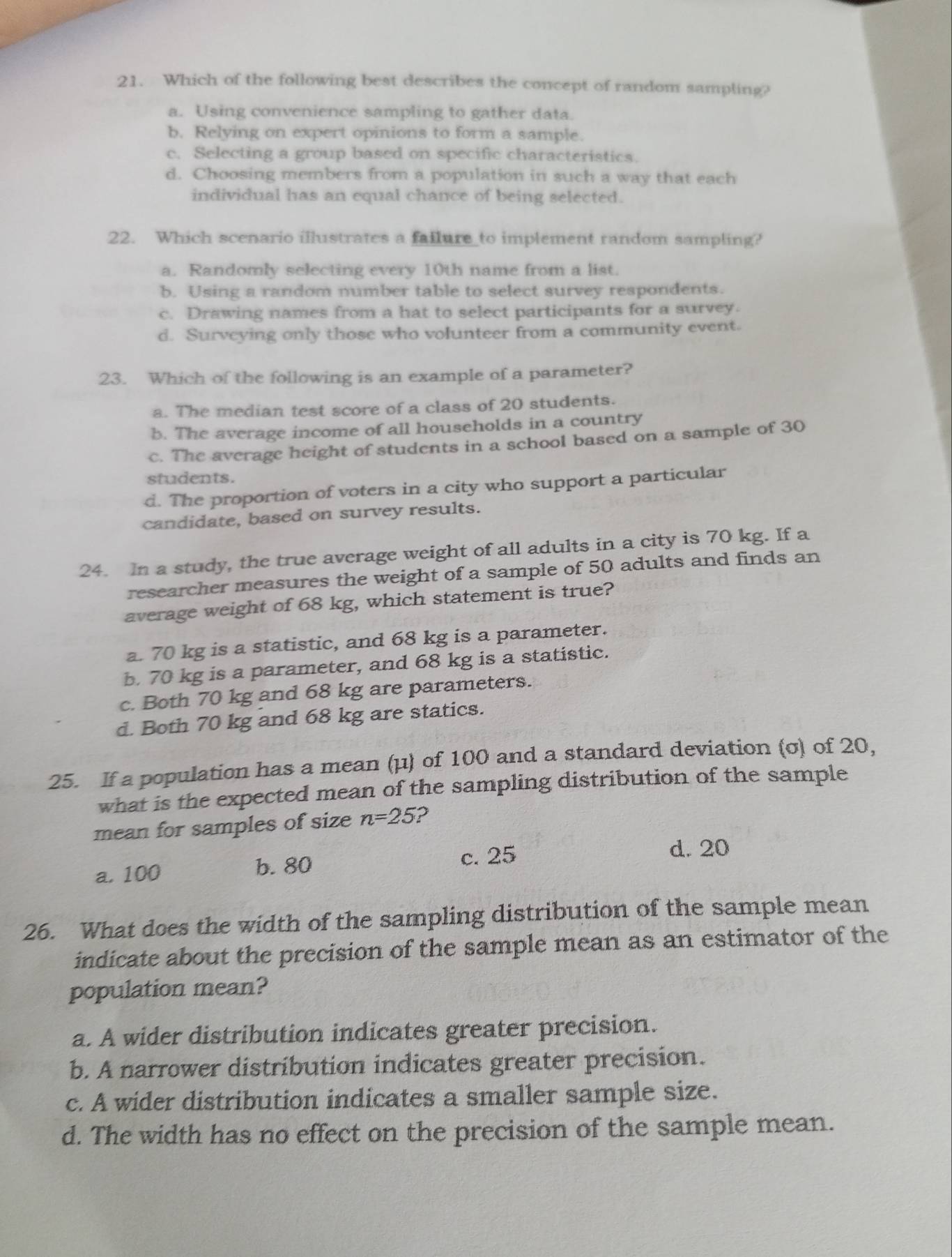 Which of the following best describes the concept of random sampling?
a. Using convenience sampling to gather data.
b. Relying on expert opinions to form a sample.
c. Selecting a group based on specific characteristics.
d. Choosing members from a population in such a way that each
individual has an equal chance of being selected.
22. Which scenario illustrates a fallure to implement random sampling?
a. Randomly selecting every 10th name from a list.
b. Using a random number table to select survey respondents.
c. Drawing names from a hat to select participants for a survey.
d. Surveying only those who volunteer from a community event.
23. Which of the following is an example of a parameter?
a. The median test score of a class of 20 students.
b. The average income of all households in a country
c. The average height of students in a school based on a sample of 30
students.
d. The proportion of voters in a city who support a particular
candidate, based on survey results.
24. In a study, the true average weight of all adults in a city is 70 kg. If a
researcher measures the weight of a sample of 50 adults and finds an
average weight of 68 kg, which statement is true?
a. 70 kg is a statistic, and 68 kg is a parameter.
b. 70 kg is a parameter, and 68 kg is a statistic.
c. Both 70 kg and 68 kg are parameters.
d. Both 70 kg and 68 kg are statics.
25. If a population has a mean (μ) of 100 and a standard deviation (σ) of 20,
what is the expected mean of the sampling distribution of the sample
mean for samples of size n=25 ?
c. 25 d. 20
a. 100 b. 80
26. What does the width of the sampling distribution of the sample mean
indicate about the precision of the sample mean as an estimator of the
population mean?
a. A wider distribution indicates greater precision.
b. A narrower distribution indicates greater precision.
c. A wider distribution indicates a smaller sample size.
d. The width has no effect on the precision of the sample mean.