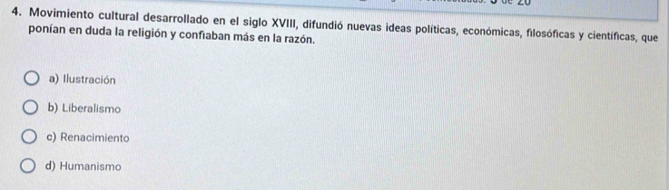 Movimiento cultural desarrollado en el siglo XVIII, difundió nuevas ideas políticas, económicas, filosóficas y científicas, que
ponían en duda la religión y confiaban más en la razón.
a) Ilustración
b) Liberalismo
c) Renacimiento
d) Humanismo