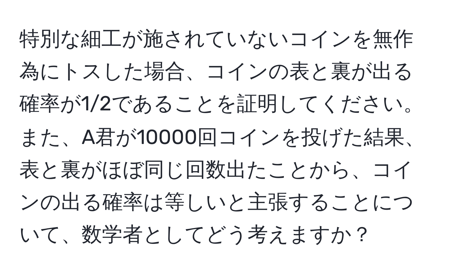 特別な細工が施されていないコインを無作為にトスした場合、コインの表と裏が出る確率が1/2であることを証明してください。また、A君が10000回コインを投げた結果、表と裏がほぼ同じ回数出たことから、コインの出る確率は等しいと主張することについて、数学者としてどう考えますか？