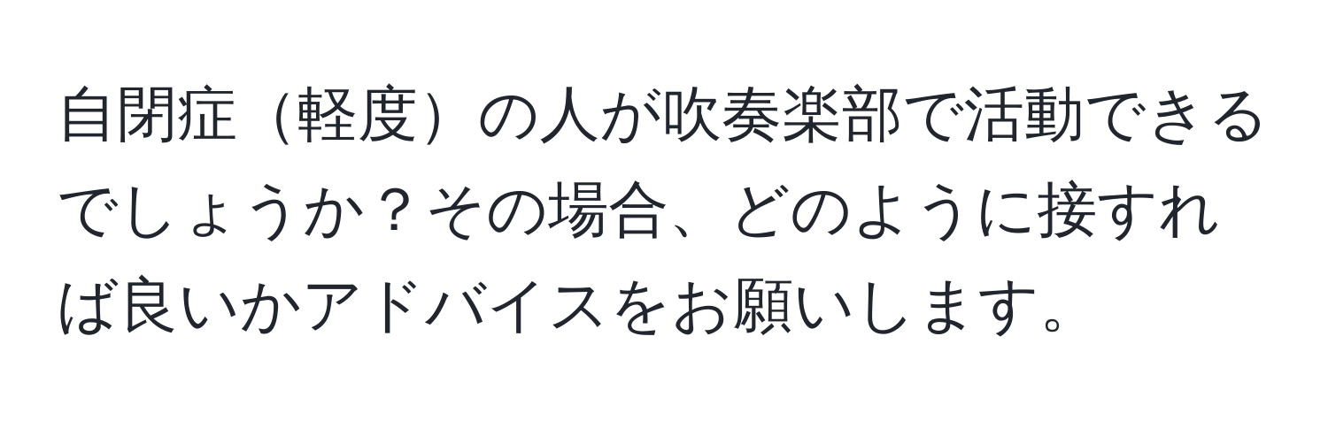 自閉症軽度の人が吹奏楽部で活動できるでしょうか？その場合、どのように接すれば良いかアドバイスをお願いします。