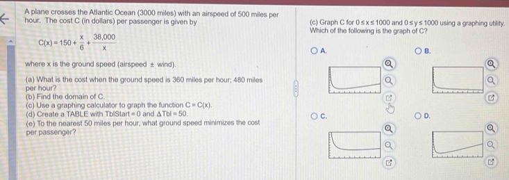 A plane crosses the Atlantic Ocean (3000 miles) with an airspeed of 500 miles per
hour. The cost C (in dollars) per passenger is given by (c) Graph C for 0 x≤ 1000 and 0 s y s 1000 using a graphing utility.
Which of the following is the graph of C?
C(x)=150+ x/6 + (38,000)/x 
A.
B.
where x is the ground speed (airspeed ± wind).
(a) What is the cost when the ground speed is 360 miles per hour; 480 miles
per hour?
(b) Find the domain of C
(c) Use a graphing calculator to graph the function C=C(x). 
(d) Create a TABLE with TblStart =0 and △ Tbl=50.
C.
D.
(e) To the nearest 50 miles per hour, what ground speed minimizes the cost
per passenger?