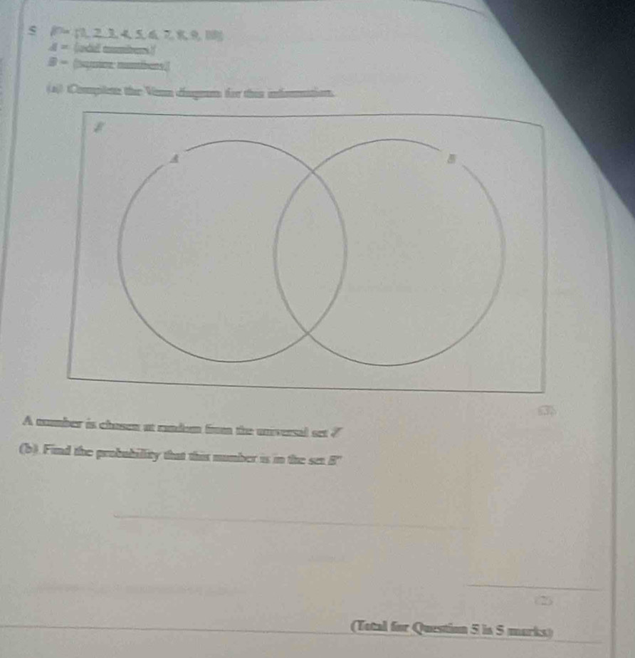 a 15> = 1 , 2 3, 4 5, 6 29 1
d= (udidl mumbers) 
D - (suynio mombers.) 
(a)) Commplene the Venn cuge for this infomaation. 
A mmber is chason at mndem fira the unversal set 7
(b). Find the probubillity that this number is in the sen 8''
_ 

(Total for Question 5 is 5 marks)