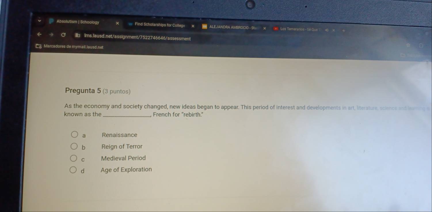 Absolutism | Schoology Find Scholarships for College ALEJANDRA AMBROCIO - Sω Los Temerarios - Sé Que
C Ims.lausd.net/assignment/7522746646/assessment
Marcadores de mymail.lausd.net
Pregunta 5 (3 puntos)
As the economy and society changed, new ideas began to appear. This period of interest and developments in art, literature, science and learning s
known as the _French for “rebirth.”
a Renaissance
b Reign of Terror
C Medieval Period
d Age of Exploration