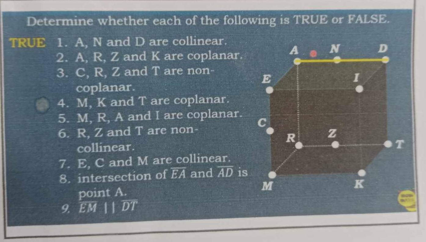 Determine whether each of the following is TRUE or FALSE. 
TRUE 1. A, N and D are collinear. 
2. A, R, Z and K are coplanar 
3. C, R, Z and T are non- 
coplanar. 
4. M, K and T are coplanar. 
5. M, R, A and I are coplanar. 
6. R, Z and T are non- 
collinear. 
7. E, C and M are collinear. 
8. intersection of overline EA and overline AD is 
point A. 
9. overline EMparallel overline DT