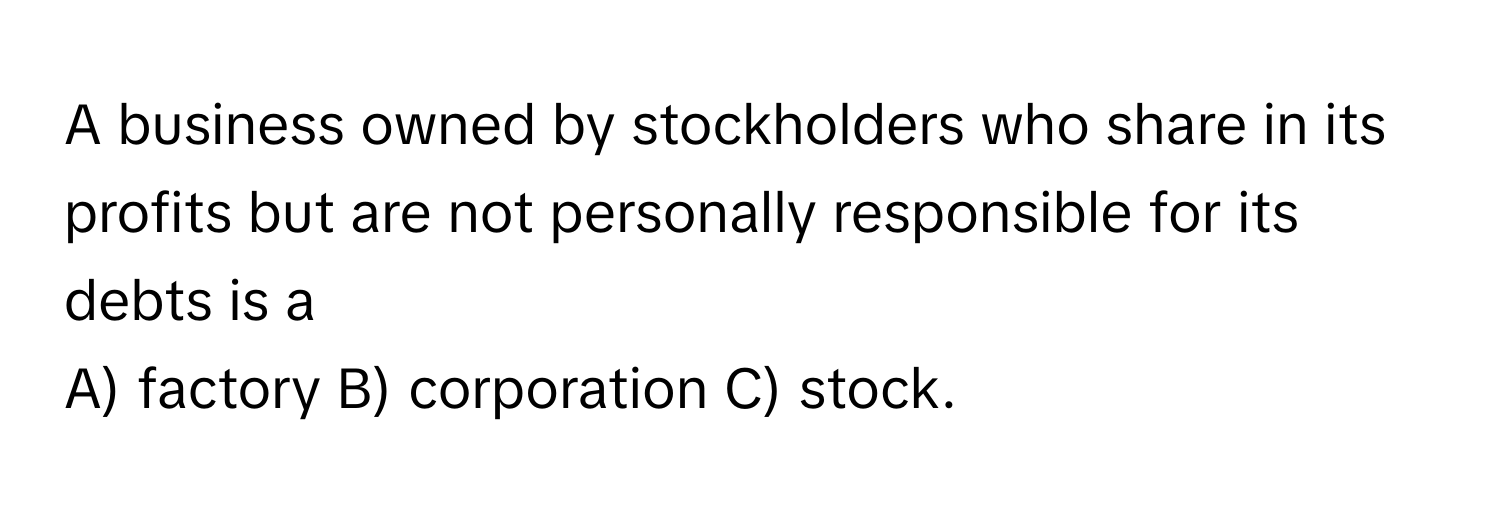 A business owned by stockholders who share in its profits but are not personally responsible for its debts is a

A) factory B) corporation C) stock.