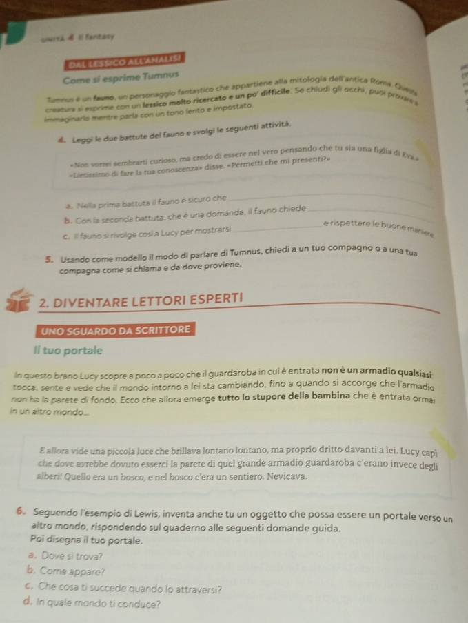 UN19A 4 1l fantasy
DAL LESsiCo ALLANALISI
Come si esprime Tumnus
tumnus é un faumo, un personaggio fantastico che appartiene alla mitología dell antica Róma. Guesi
, 
cratura si esprime con un lessico molto ricercato e un po' difficile. Se chiudi gli occhi, puol provir a
immaginario mentre parla con un tono lento e impostato.
4. Leggi le due battute del fauno e svolgi le seguenti attività.
*Non vorrei sembrarti curioso, ma credo di essere nel vero pensando che tu sia una figlia di Eva 
_
«Lietissimo di fare la tua conoscenza» disse. «Permetti che mi presenti?»
a. Nella prima battuta il fauno é sicuro che
_
b. Con la seconda battuta, che é una domanda, il fauno chiede_
_e rispettare le buone manière
c. Il fauno si rivolge cosi a Lucy per mostrarsi
5. Usando come modello il modo di parlare di Tumnus, chiedi a un tuo compagno o a una tua
compagna come si chiama e da dove proviene.
2. DIVENTARE LETTORI ESPERTI
UNO SGUARDO DA SCRITTORE
Il tuo portale
In questo brano Lucy scopre a poco a poco che il guardaroba in cui è entrata non è un armadio qualsiasi
tocca, sente e vede che il mondo intorno a lei sta cambiando, fino a quando si accorge che l'armadio
non ha la parete di fondo. Ecco che allora emerge tutto lo stupore della bambina che è entrata ormal
in un altro mondo...
E allora vide una piccola luce che brillava lontano lontano, ma proprio dritto davanti a lei. Lucy capl
che dove avrebbe dovuto esserci la parete di quel grande armadio guardaroba c'erano invece degli
alberi! Quello era un bosco, e nel bosco c’era un sentiero. Nevicava.
6. Seguendo l'esempio di Lewis, inventa anche tu un oggetto che possa essere un portale verso un
altro mondo, rispondendo sul quaderno alle seguenti domande guida.
Poi disegna il tuo portale.
a. Dove si trova?
b. Come appare?
c. Che cosa ti succede quando lo attraversi?
d. In quale mondo ti conduce?
