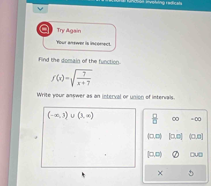 fuctional function involving radicals 
Try Again 
Your answer is incorrect. 
Find the domain of the function.
f(x)=sqrt(frac 7)x+7
Write your answer as an interval or union of intervals.
(-∈fty ,3)∪ (3,∈fty )
 □ /□   ∈fty -∞
(□ ,□ ) [□ ,□ ] (□ ,□ ]
[□ ,□ ) □ U□
×