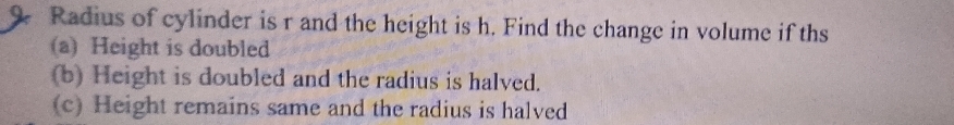 Radius of cylinder is r and the height is h. Find the change in volume if ths 
(a) Height is doubled 
(b) Height is doubled and the radius is halved. 
(c) Height remains same and the radius is halved