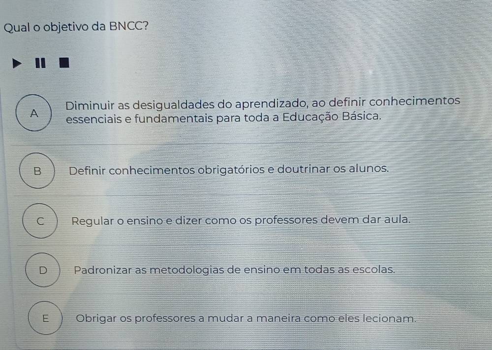 Qual o objetivo da BNCC?
A Diminuir as desigualdades do aprendizado, ao definir conhecimentos
essenciais e fundamentais para toda a Educação Básica.
B Definir conhecimentos obrigatórios e doutrinar os alunos.
C Regular o ensino e dizer como os professores devem dar aula.
D Padronizar as metodologias de ensino em todas as escolas.
E Obrigar os professores a mudar a maneira como eles lecionam.