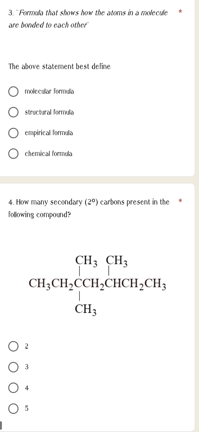 “Formula that shows how the atoms in a molecule *
are bonded to each other''
The above statement best define
molecular formula
structural formula
empirical formula
chemical formula
4. How many secondary (2°) carbons present in the *
following compound?
2
3
4
5