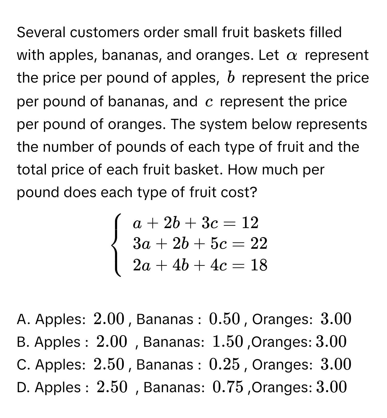 Several customers order small fruit baskets filled with apples, bananas, and oranges. Let α represent the price per pound of apples, b represent the price per pound of bananas, and c represent the price per pound of oranges. The system below represents the number of pounds of each type of fruit and the total price of each fruit basket. How much per pound does each type of fruit cost?
beginarrayl a+2b+3c=12 3a+2b+5c=22 2a+4b+4c=18endarray.
A. Apples: $2.00, Bananas : $0.50, Oranges: $3.00 B. Apples : $2.00 , Bananas: $1.50,Oranges: $3.00
C. Apples: $2.50, Bananas : $0.25, Oranges: $3.00 D. Apples : $2.50 , Bananas: $0.75,Oranges: $3.00