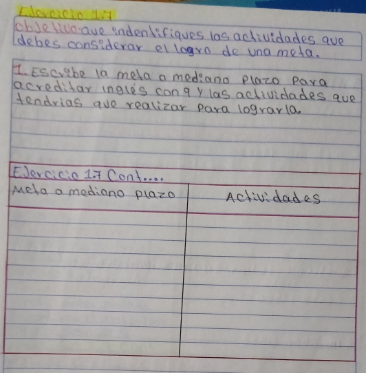 Elevcicio 1 it 
JobJelivoave indentifiques las actividades ave 
debes considerar ellogro de una meta. 
1. Escvabe la meta a mediano plazo para 
acreditar ingles cong y las actividades aue 
tendrias aue realizar para lograrla. 
EJercicio 1 + Cont. . . . 
Mela a mediano P(a≥slant 0 Actividadas