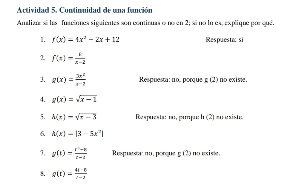 Actividad 5. Continuidad de una función 
Analizar si las funciones siguientes son continuas o no en 2; si no lo es, explique por qué. 
1. f(x)=4x^2-2x+12 Respuesta: si 
2. f(x)= 8/x-2 
3. g(x)= 3x^2/x-2  Respuesta: no, porque g(2) no existe. 
4. g(x)=sqrt(x-1)
5. h(x)=sqrt(x-3) Respuesta: no, porque h(2) no existe. 
6. h(x)=|3-5x^2|
7. g(t)= (t^3-8)/t-2  Respuesta: no, porque g(2) no existe. 
8. g(t)= (4t-8)/t-2 