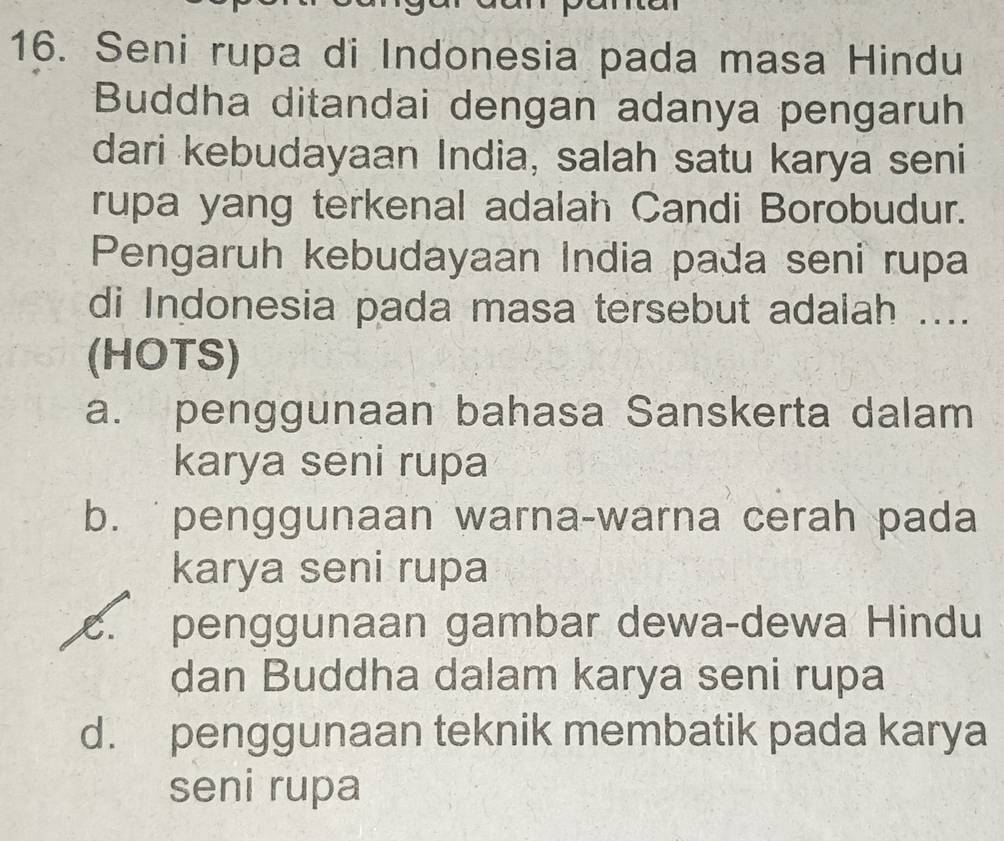 Seni rupa di Indonesia pada masa Hindu
Buddha ditandai dengan adanya pengaruh
dari kebudayaan India, salah satu karya seni
rupa yang terkenal adalah Candi Borobudur.
Pengaruh kebudayaan India pada seni rupa
di Indonesia pada masa tersebut adalah ....
(HOTS)
a. penggunaan bahasa Sanskerta dalam
karya seni rupa
b. penggunaan warna-warna cerah pada
karya seni rupa. penggunaan gambar dewa-dewa Hindu
dan Buddha dalam karya seni rupa
d. penggunaan teknik membatik pada karya
seni rupa