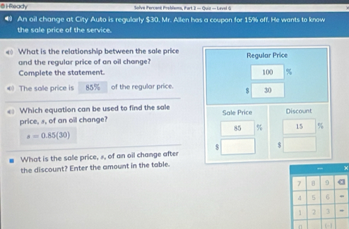 1Ready Solve Percent Problems, Part 2 — Quiz — Level G 
An oil change at City Auto is regularly $30. Mr. Allen has a coupon for 15% off. He wants to know 
the sale price of the service. 
What is the relationship between the sale price Regular Price 
and the regular price of an oil change? 
Complete the statement.
100 %
The sale price is 85% of the regular price. $ 30
Which equation can be used to find the sale Sale Price Discount 
price, s, of an oil change?
85 % 15 %
s=0.85(30)
$ $
What is the sale price, 8, of an oil change after 
the discount? Enter the amount in the table. 
× 
n