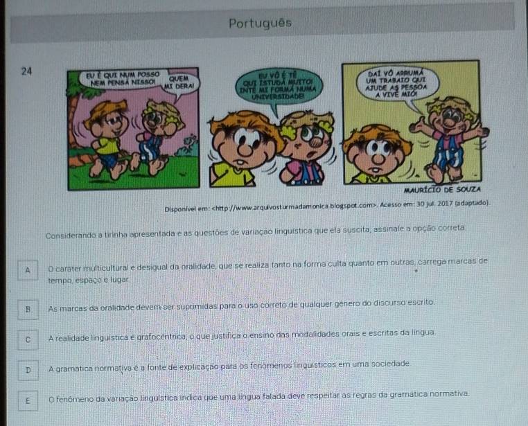 Português
24
Disponível em:. Acesso em: 30 jul. 2017 (adaptado).
Considerando a tirinha apresentada e as questões de variação linguística que ela suscita, assinale a opção correta
A O carater multicultural e desigual da oralidade, que se realiza tanto na forma culta quanto em outras, carrega marcas de
tempo, espaço e lugar
B As marcas da oralidade dever ser suprimidas para o uso correto de qualquer gênero do discurso escrito.
C A realidade linguística é grafocêntrica, o que justifica o ensino das modalidades orais e escritas da língua
D A gramática normativa é a fonte de explicação para os fenômenos linguísticos em uma sociedade
E O fenômeno da variação linguística indica que uma língua falada deve respeitar as regras da gramática normativa.