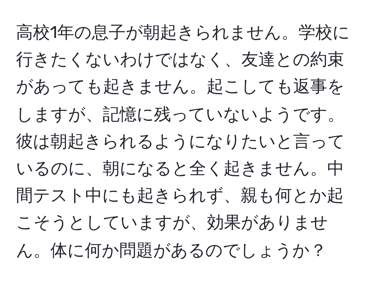 高校1年の息子が朝起きられません。学校に行きたくないわけではなく、友達との約束があっても起きません。起こしても返事をしますが、記憶に残っていないようです。彼は朝起きられるようになりたいと言っているのに、朝になると全く起きません。中間テスト中にも起きられず、親も何とか起こそうとしていますが、効果がありません。体に何か問題があるのでしょうか？