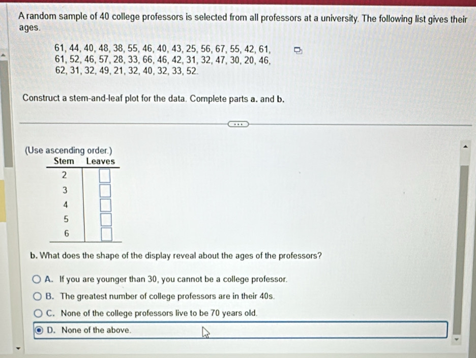 A random sample of 40 college professors is selected from all professors at a university. The following list gives their
ages.
61, 44, 40, 48, 38, 55, 46, 40, 43, 25, 56, 67, 55, 42, 61,
61, 52, 46, 57, 28, 33, 66, 46, 42, 31, 32, 47, 30, 20, 46,
62, 31, 32, 49, 21, 32, 40, 32, 33, 52.
Construct a stem-and-leaf plot for the data Complete parts a. and b.
(Us
b. What does the shape of the display reveal about the ages of the professors?
A. If you are younger than 30, you cannot be a college professor.
B. The greatest number of college professors are in their 40s.
C. None of the college professors live to be 70 years old.
D. None of the above.