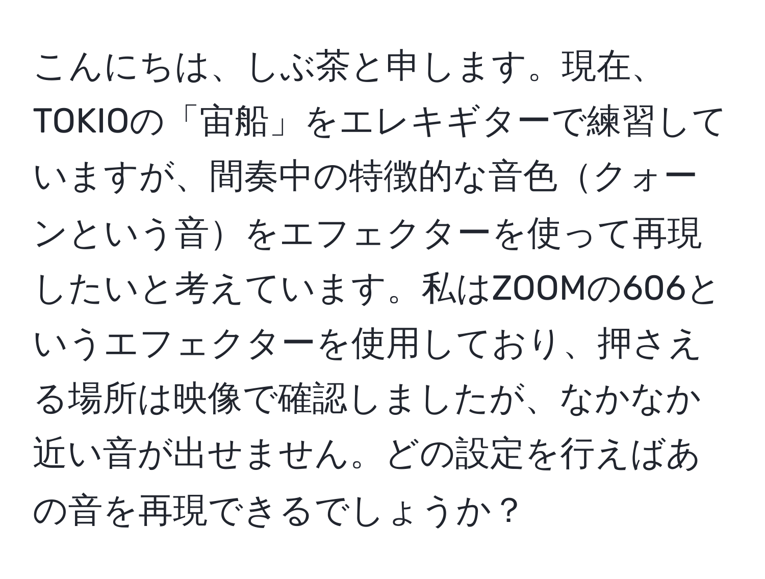 こんにちは、しぶ茶と申します。現在、TOKIOの「宙船」をエレキギターで練習していますが、間奏中の特徴的な音色クォーンという音をエフェクターを使って再現したいと考えています。私はZOOMの606というエフェクターを使用しており、押さえる場所は映像で確認しましたが、なかなか近い音が出せません。どの設定を行えばあの音を再現できるでしょうか？